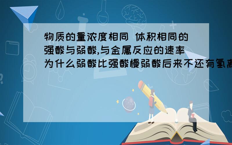 物质的量浓度相同 体积相同的强酸与弱酸,与金属反应的速率为什么弱酸比强酸慢弱酸后来不还有氢离子补充吗