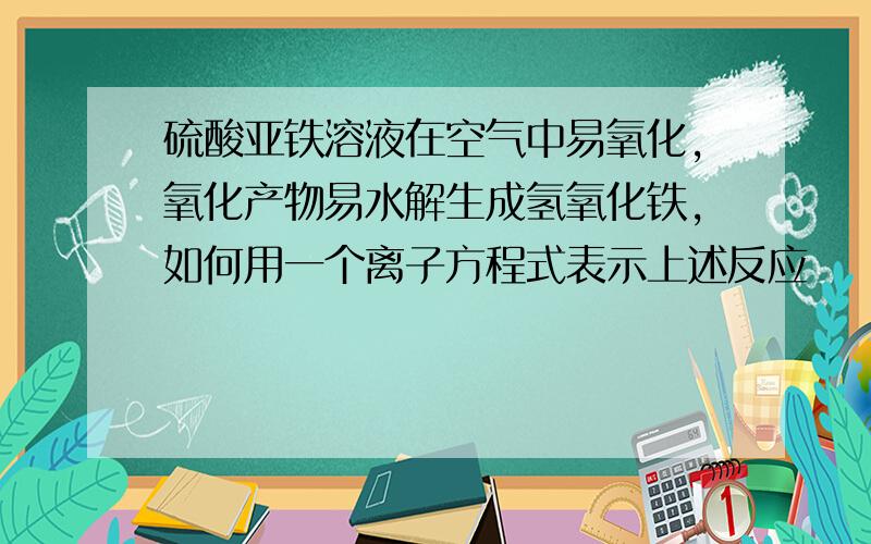 硫酸亚铁溶液在空气中易氧化,氧化产物易水解生成氢氧化铁,如何用一个离子方程式表示上述反应