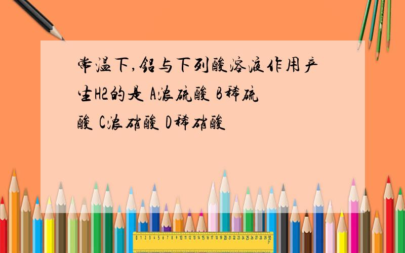 常温下,铝与下列酸溶液作用产生H2的是 A浓硫酸 B稀硫酸 C浓硝酸 D稀硝酸