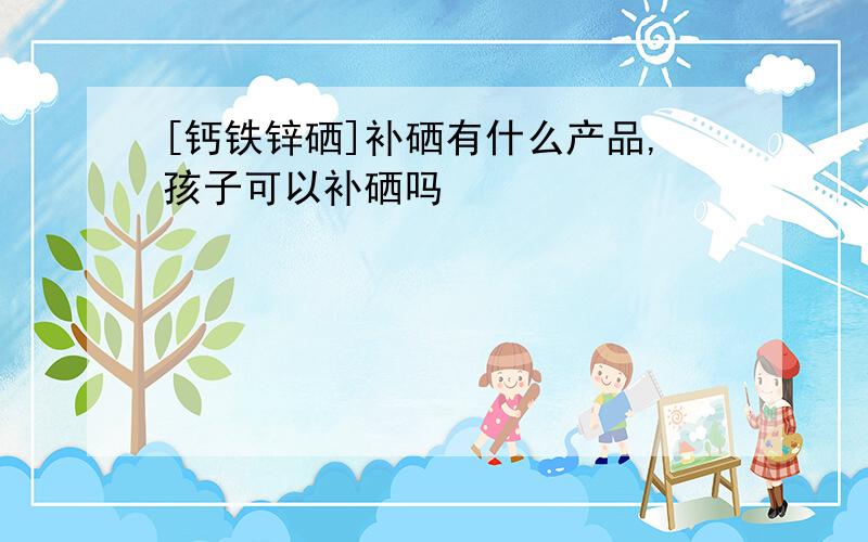 [钙铁锌硒]补硒有什么产品,孩子可以补硒吗