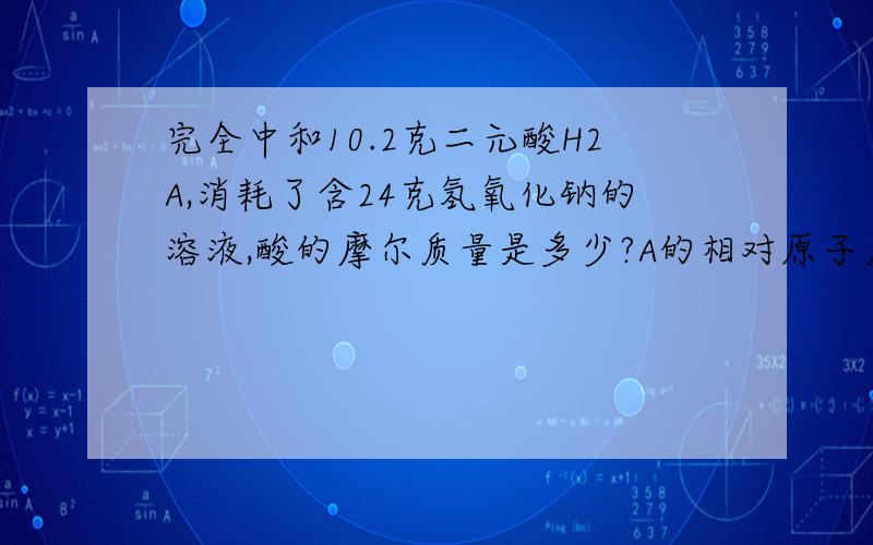 完全中和10.2克二元酸H2A,消耗了含24克氢氧化钠的溶液,酸的摩尔质量是多少?A的相对原子质量是多少?