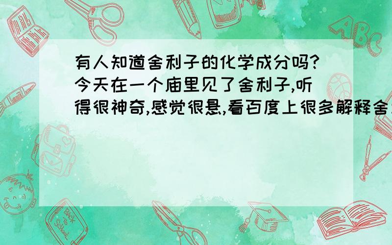 有人知道舍利子的化学成分吗?今天在一个庙里见了舍利子,听得很神奇,感觉很悬,看百度上很多解释舍利是怎么形成的,众说不一.我想问一问,有人对舍利子的化学成分做过鉴定吗?如果有鉴定