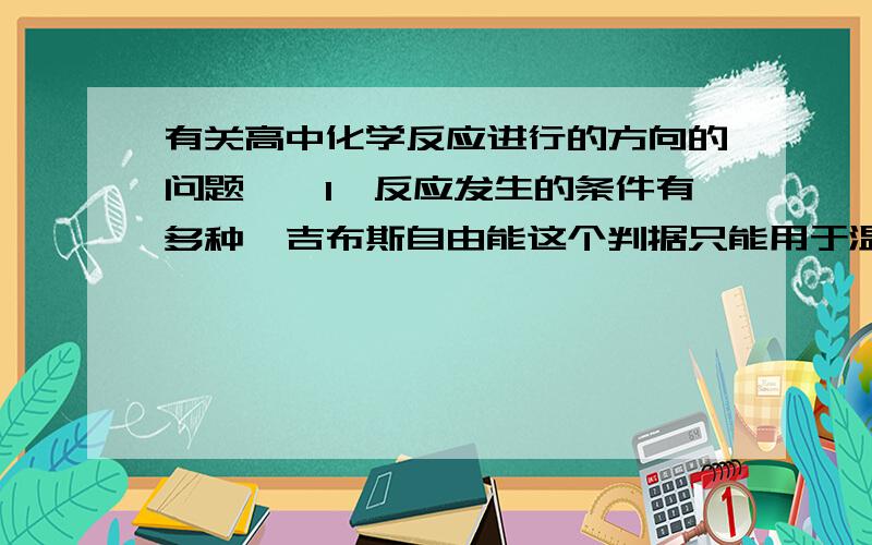 有关高中化学反应进行的方向的问题……1、反应发生的条件有多种,吉布斯自由能这个判据只能用于温度、压强一定的条件下的反应,不能用于其他条件（如温度、体积一定）下的反应.2、吉