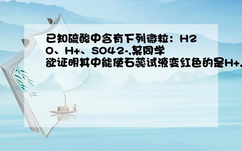 已知硫酸中含有下列微粒：H2O、H+、SO42-,某同学欲证明其中能使石蕊试液变红色的是H+,设计了如下实验：①取稀盐酸和稀硝酸分别与石蕊试液作用 ②向滴有石蕊的稀硫酸中加入NaOH溶液,并观