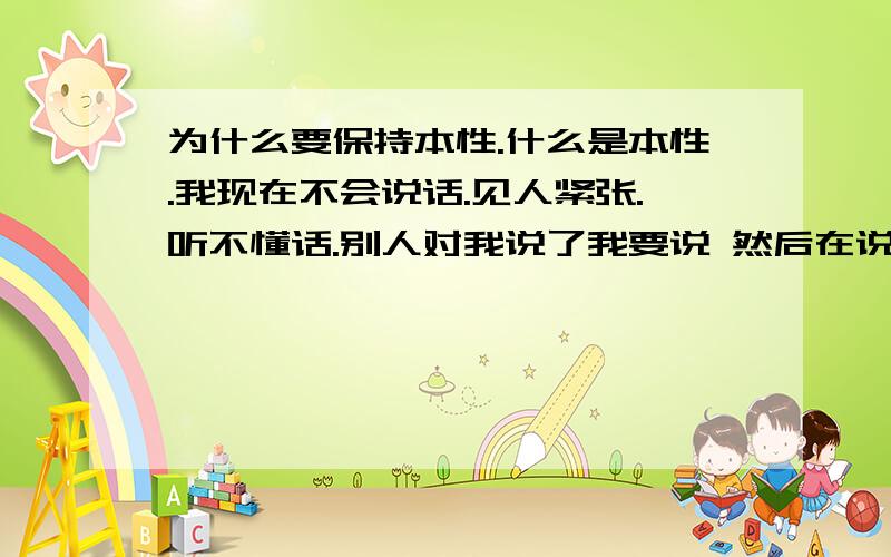 为什么要保持本性.什么是本性.我现在不会说话.见人紧张.听不懂话.别人对我说了我要说 然后在说一遍 才能听懂.请问这也是本性么?我本性可能有些 这样 .但又很活泼 、后来事情遭遇打击后