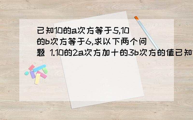 已知10的a次方等于5,10的b次方等于6,求以下两个问题 1.10的2a次方加十的3b次方的值已知10的a次方等于5,10的b次方等于6,求以下两个问题1.10的2a次方加十的3b次方的值2.10的2a加3b次方的值