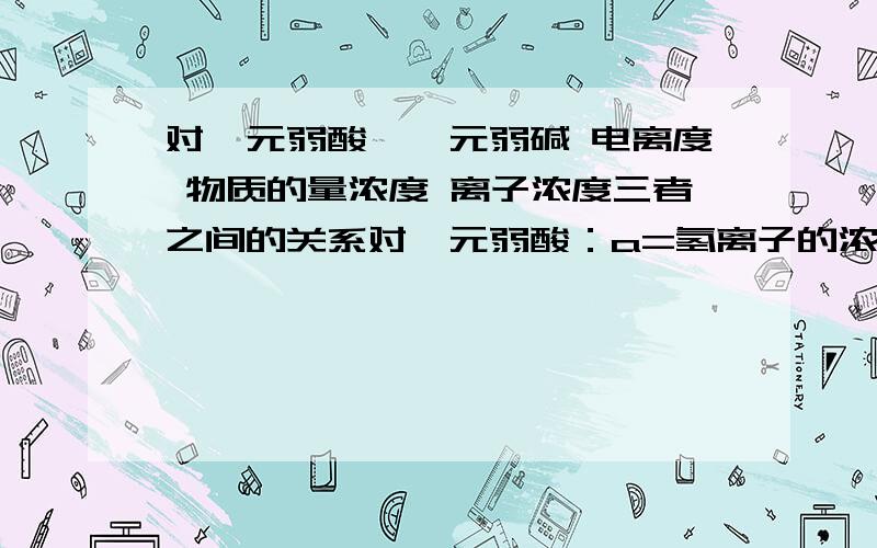 对一元弱酸、一元弱碱 电离度 物质的量浓度 离子浓度三者之间的关系对一元弱酸：a=氢离子的浓度/c对一元弱碱：a=氢氧根离子的浓度/ca表示电离度c表示浓度为什么?希望能用三大块推一下