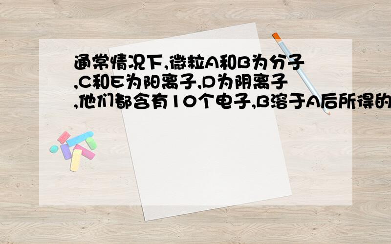 通常情况下,微粒A和B为分子,C和E为阳离子,D为阴离子,他们都含有10个电子,B溶于A后所得的物质可电离出通常情况下，微粒A和B为分子，C和E为阳离子，D为阴离子，他们都含有10个电子，B溶于A