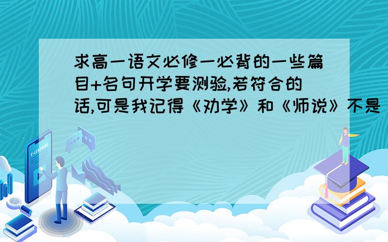 求高一语文必修一必背的一些篇目+名句开学要测验,若符合的话,可是我记得《劝学》和《师说》不是《高中生必背古诗文40篇》里的吗？这两篇不用背吗？必修一好像没有古诗啊?能不能具体