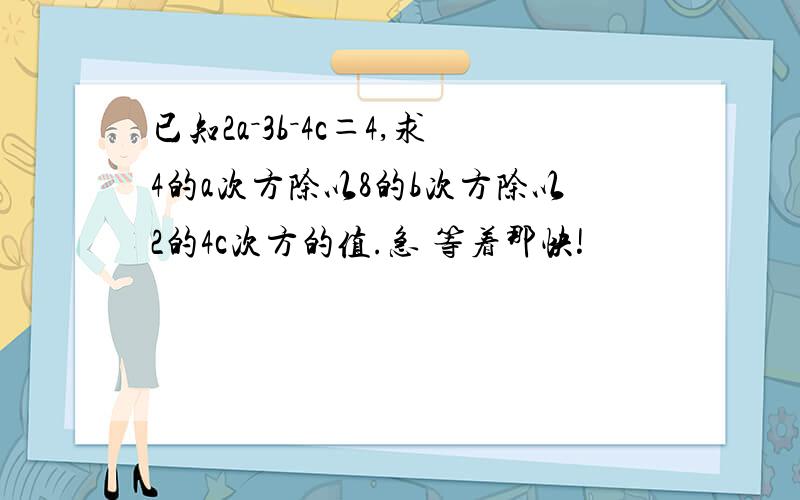 已知2a－3b－4c＝4,求4的a次方除以8的b次方除以2的4c次方的值.急 等着那快!