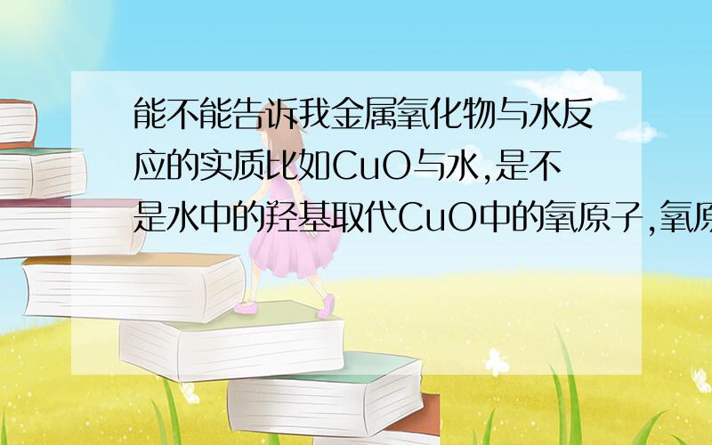 能不能告诉我金属氧化物与水反应的实质比如CuO与水,是不是水中的羟基取代CuO中的氧原子,氧原子再与氢结合生成水