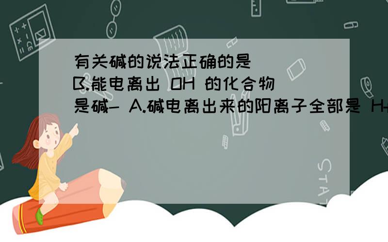 有关碱的说法正确的是( ) B.能电离出 OH 的化合物是碱- A.碱电离出来的阳离子全部是 H+ C.能和酸反应生成盐和水的化合物是碱 D.碱的共性是针对可溶性碱而言的