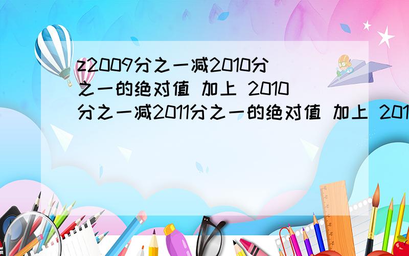 z2009分之一减2010分之一的绝对值 加上 2010分之一减2011分之一的绝对值 加上 2011分之一减2012分之一的绝对值 怎么简算啊!开头没有z