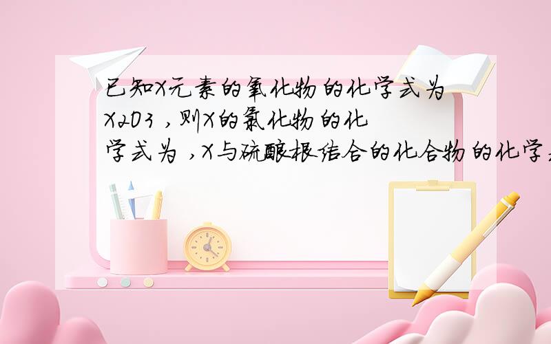 已知X元素的氧化物的化学式为X2O3 ,则X的氯化物的化学式为 ,X与硫酸根结合的化合物的化学式为已知X元素的氧化物的化学式为X2O3,则X的氯化物的化学式为,X与硫酸根结合的化合物的化学式为