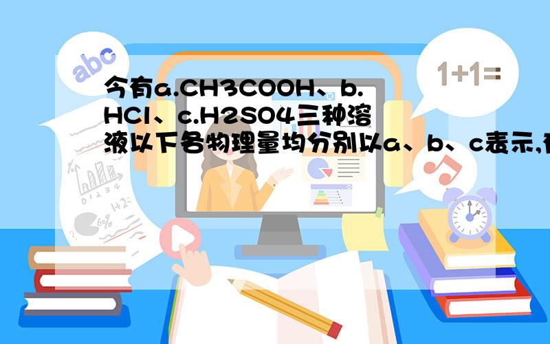 今有a.CH3COOH、b.HCl、c.H2SO4三种溶液以下各物理量均分别以a、b、c表示,有倍数关系的请标出,无倍数的关系的请标出大小关系）（1）当它们的pH相同时,其物质的量浓度的关系是______________；（2