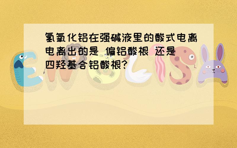 氢氧化铝在强碱液里的酸式电离电离出的是 偏铝酸根 还是 四羟基合铝酸根?