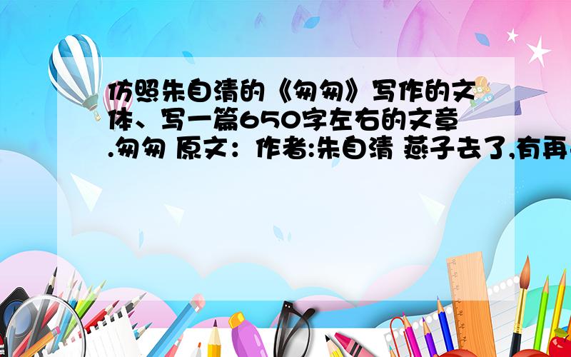 仿照朱自清的《匆匆》写作的文体、写一篇650字左右的文章.匆匆 原文：作者:朱自清 燕子去了,有再来的时候；杨柳枯了,有再青的时候；桃花谢了,有再开的时候.但是,聪明的,我们的日子为什