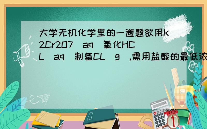 大学无机化学里的一道题欲用K2Cr2O7(aq)氧化HCL(aq)制备CL(g),需用盐酸的最低浓度是多少?