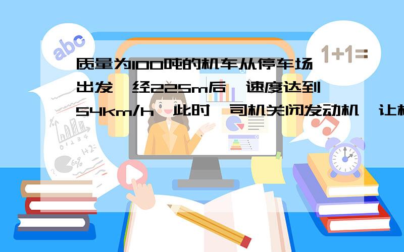 质量为100吨的机车从停车场出发,经225m后,速度达到54km/h,此时,司机关闭发动机,让机车进站,机车又行驶了125m才停在站上.设所受阻力不变,求机车关闭发动机前所受到的牵引力.