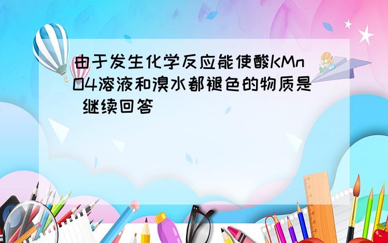 由于发生化学反应能使酸KMnO4溶液和溴水都褪色的物质是 继续回答