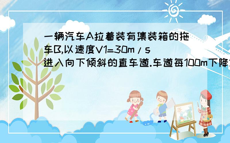 一辆汽车A拉着装有集装箱的拖车B,以速度V1=30m/s进入向下倾斜的直车道.车道每100m下降2m.为了使汽车速度在s=200m的距离内减到V2=10m/s.驾驶员必须刹车.假设刹车时地面的摩擦阻力是恒力,且该力