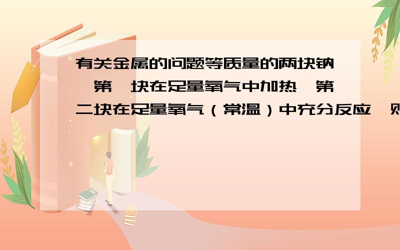 有关金属的问题等质量的两块钠,第一块在足量氧气中加热,第二块在足量氧气（常温）中充分反应,则下列说法正确的是 （ ） A .第一块钠失去的电子多 B .两块钠失去电子一样多 C .第二块的