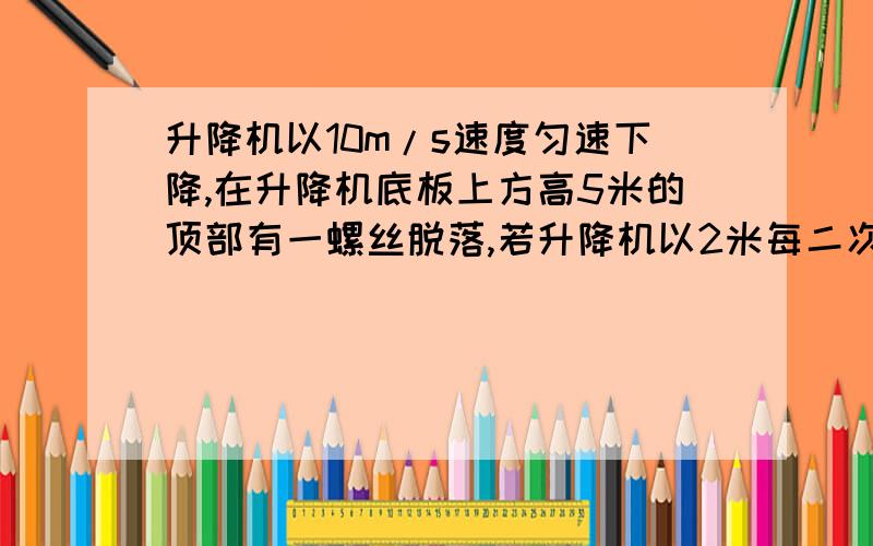 升降机以10m/s速度匀速下降,在升降机底板上方高5米的顶部有一螺丝脱落,若升降机以2米每二次方秒加速度加速下降,该螺丝经多长时间落到升降机底板?g=10m/s2)