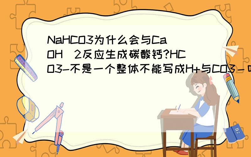 NaHCO3为什么会与Ca(OH)2反应生成碳酸钙?HCO3-不是一个整体不能写成H+与CO3－吗?碳酸钙是怎么来的呢?如上