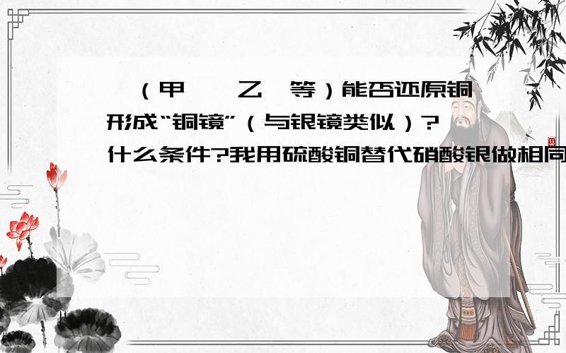 醛（甲醛、乙醛等）能否还原铜形成“铜镜”（与银镜类似）?什么条件?我用硫酸铜替代硝酸银做相同的操作但是失败了 加入乙醛之后硫酸四氨合铜从深蓝色变成淡蓝色的氢氧化铜沉淀了 为