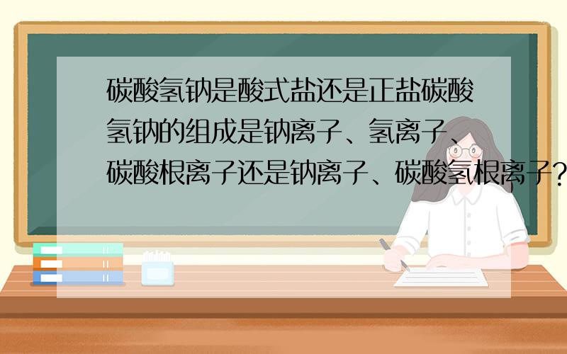 碳酸氢钠是酸式盐还是正盐碳酸氢钠的组成是钠离子、氢离子、碳酸根离子还是钠离子、碳酸氢根离子?如果第一种就是酸式盐,第二种就是正盐