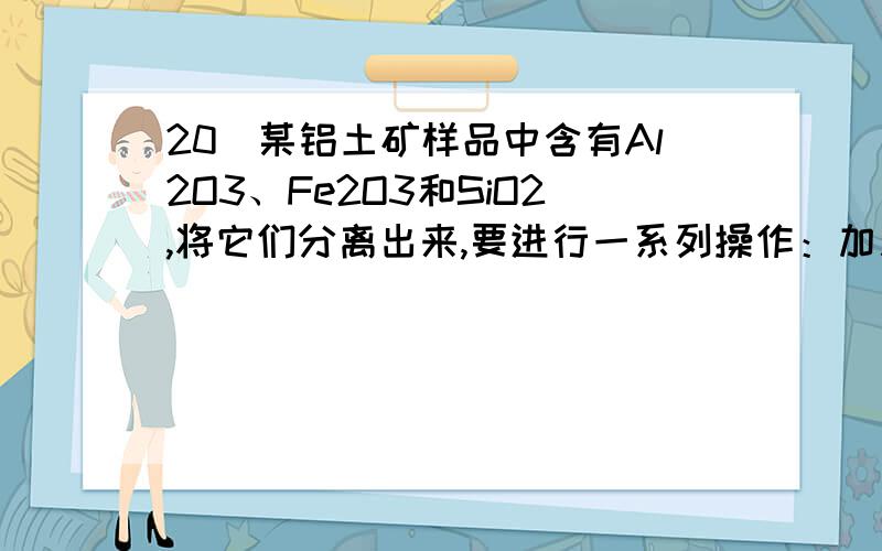 20．某铝土矿样品中含有Al2O3、Fe2O3和SiO2,将它们分离出来,要进行一系列操作：加入试剂、过滤、洗涤、灼烧等.依次加入的一组试剂可以是A．NaOH溶液、盐酸、氨气 B．盐酸、NaOH溶液、二氧化