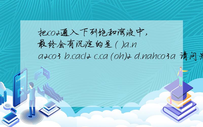 把co2通入下列饱和溶液中,最终会有沉淀的是（ ）a.na2co3 b.cacl2 c.ca(oh)2 d.nahco3a 请问为什么不是c?p.s 不好意思 ,选项有些不太清楚,请见谅