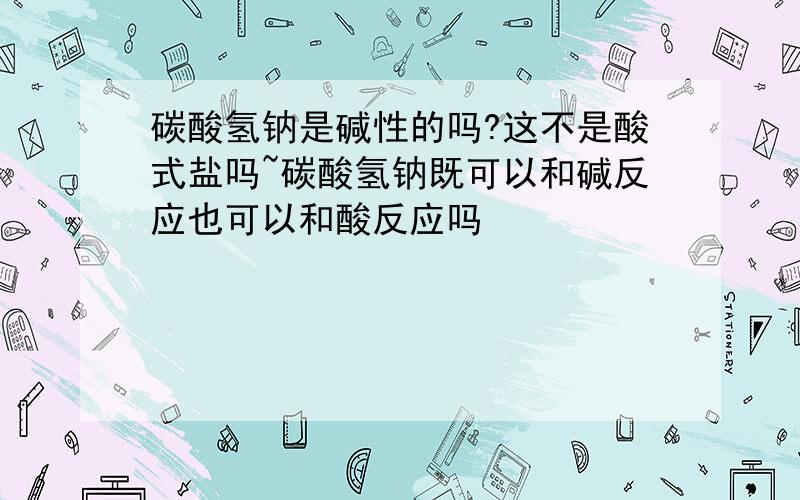 碳酸氢钠是碱性的吗?这不是酸式盐吗~碳酸氢钠既可以和碱反应也可以和酸反应吗