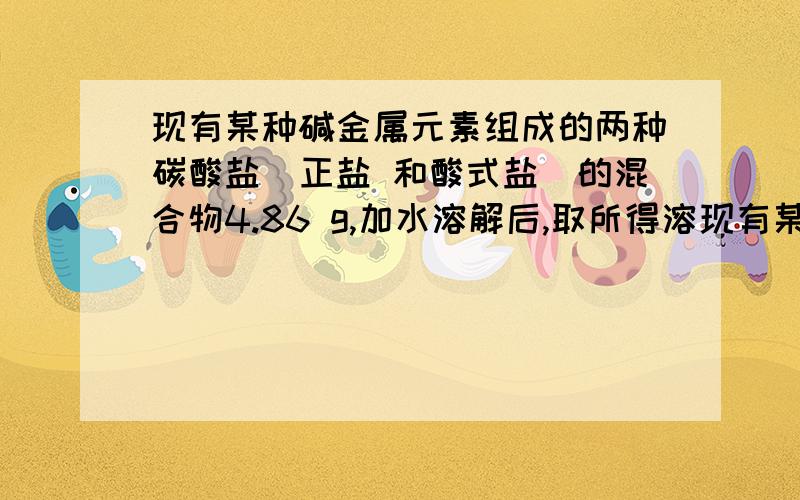 现有某种碱金属元素组成的两种碳酸盐（正盐 和酸式盐）的混合物4.86 g,加水溶解后,取所得溶现有某种碱金属元素组成的两种碳酸盐（正盐 和酸式盐）的混合物4. 86 g,加水溶解后, 取所得溶