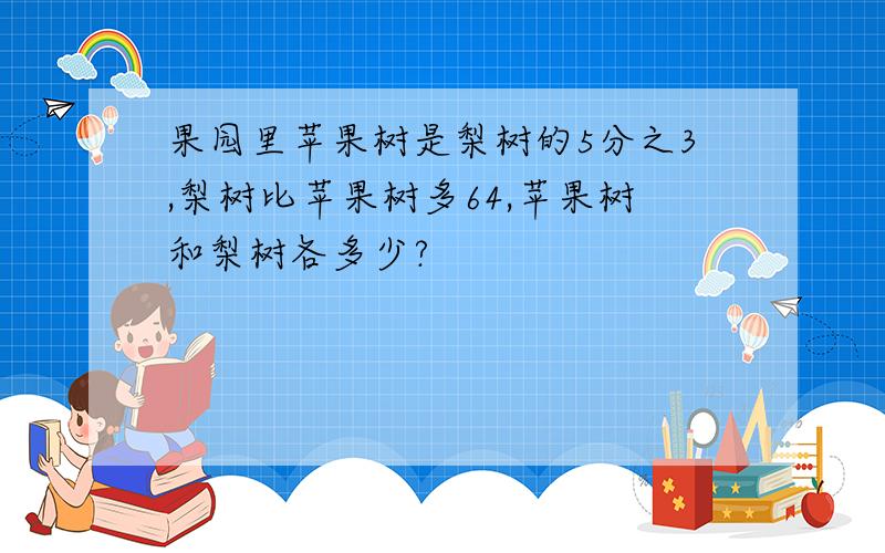 果园里苹果树是梨树的5分之3,梨树比苹果树多64,苹果树和梨树各多少?