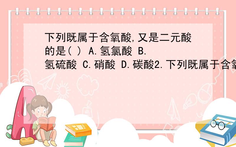 下列既属于含氧酸,又是二元酸的是( ) A.氢氯酸 B.氢硫酸 C.硝酸 D.碳酸2.下列既属于含氧酸,又是二元酸的是( )A.氢氯酸 B.氢硫酸 C.硝酸 D.碳酸3.下列物质中,不属于酸类物质的是( )A.HClO3 B.KHSO4 C.H