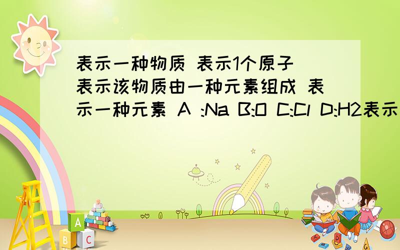 表示一种物质 表示1个原子 表示该物质由一种元素组成 表示一种元素 A :Na B:O C:Cl D:H2表示一种物质 表示1个原子 表示该物质由一种元素组成 表示一种元素A :Na B:O C:Cl D:H2
