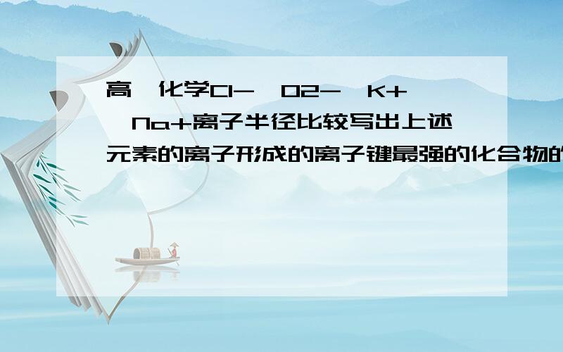 高一化学Cl-、O2-、K+、Na+离子半径比较写出上述元素的离子形成的离子键最强的化合物的化学式写出上述元素的离子形成的化合物中熔沸点最低的化合物的电子式