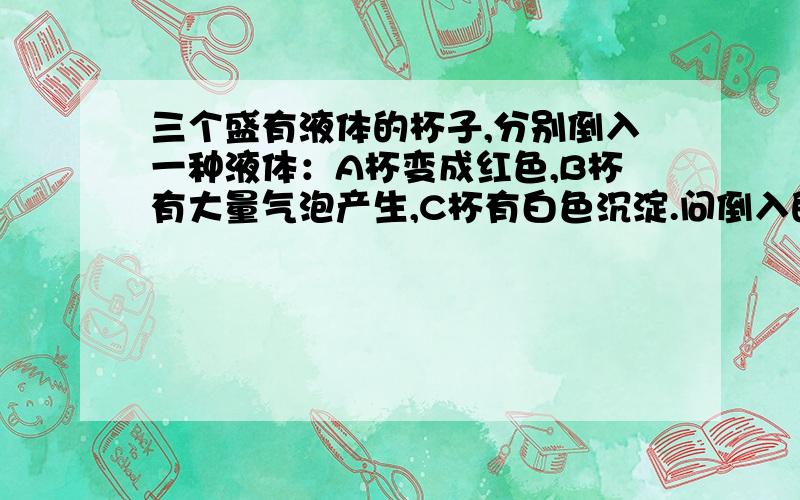 三个盛有液体的杯子,分别倒入一种液体：A杯变成红色,B杯有大量气泡产生,C杯有白色沉淀.问倒入的液体可能是什么,B杯产生的气体什么,C杯中液体是什么