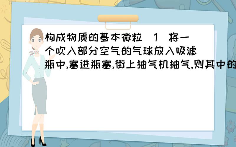 构成物质的基本微粒（1）将一个吹入部分空气的气球放入吸滤瓶中,塞进瓶塞,街上抽气机抽气.则其中的气球将发生什么变化,为什么?（2）如果打开瓶塞,通过支管向瓶内不断通入二氧化碳气