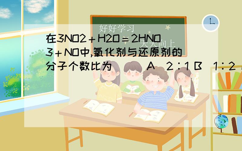 在3NO2＋H2O＝2HNO3＋NO中,氧化剂与还原剂的分子个数比为( ) A．2∶1 B．1∶2 C．3∶1 D．1∶3难道这题和电子转移没有关系 再问下氧化产物与还原产物个数比