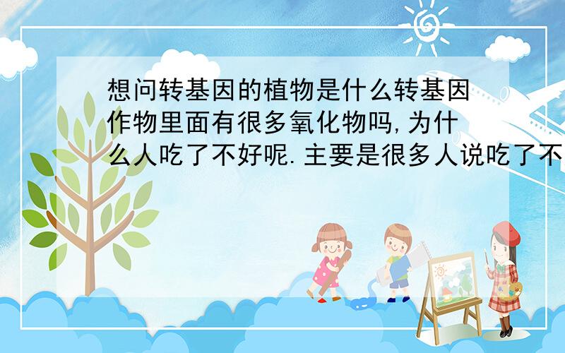 想问转基因的植物是什么转基因作物里面有很多氧化物吗,为什么人吃了不好呢.主要是很多人说吃了不好，但是我觉得植物炒过以后都熟了吃了以后应该不用会对身体不好吧，但是为什么有