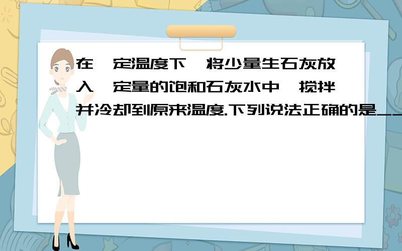 在一定温度下,将少量生石灰放入一定量的饱和石灰水中,搅拌并冷却到原来温度.下列说法正确的是______A 溶质的质量分数增大B 溶质质量增加 C 溶质的物质的量浓度增大 D ,Ca(OH)2溶解度不变