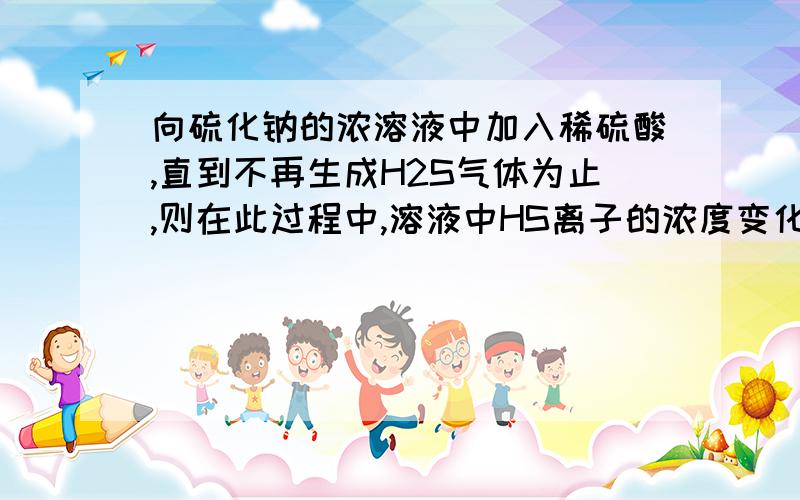 向硫化钠的浓溶液中加入稀硫酸,直到不再生成H2S气体为止,则在此过程中,溶液中HS离子的浓度变化趋势可能是A逐渐减少,B 逐渐增大,C先逐渐增大,后减少 D 先逐渐减小,后增大