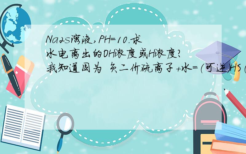 Na2s溶液,PH=10.求水电离出的OH浓度或H浓度?我知道因为 负二价硫离子+水=（可逆）HS（负一价）+OH-.那么因为水解产生了氢氧根,所以算水电离的OH和H时 应该用H浓度撒.也就是答案应该为10的负十