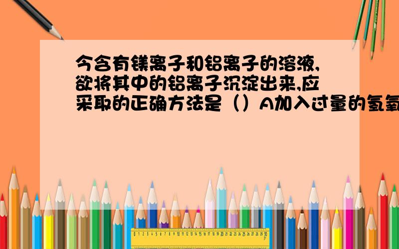 今含有镁离子和铝离子的溶液,欲将其中的铝离子沉淀出来,应采取的正确方法是（）A加入过量的氢氧化钠溶液 B加入过量的氨水 C加入氯化铵溶液后再加入过量氨水 D加入氯化铵溶液后再加入