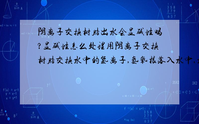 阴离子交换树脂出水会显碱性吗?显碱性怎么处理用阴离子交换树脂交换水中的氯离子,氢氧根落入水中,水中的ph值会提高,通常这种的是怎么处理的呢?