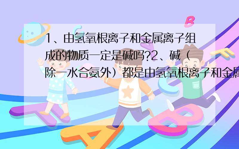 1、由氢氧根离子和金属离子组成的物质一定是碱吗?2、碱（除一水合氨外）都是由氢氧根离子和金属离子组成的物质吗?3、像氢氧化铁这样既可以呈酸性H3FeO3,又可以呈碱性Fe(OH)3的物质还有那