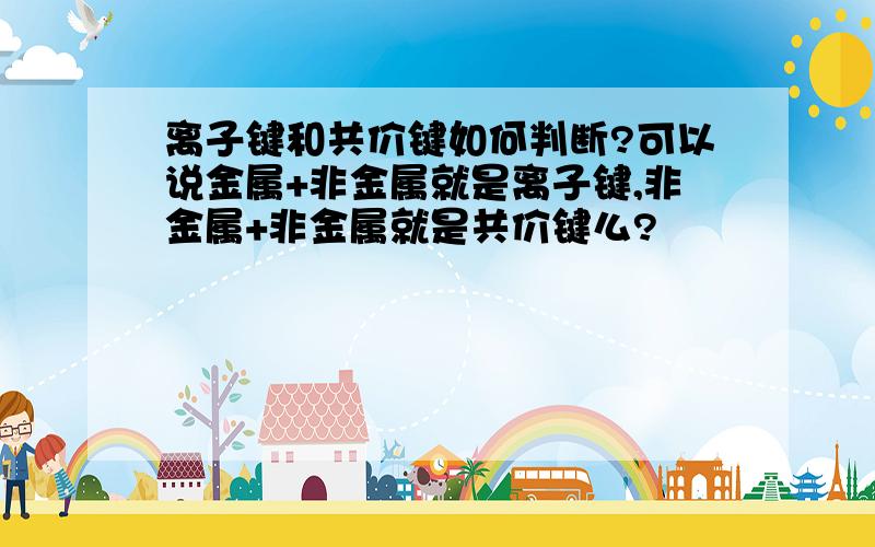 离子键和共价键如何判断?可以说金属+非金属就是离子键,非金属+非金属就是共价键么?