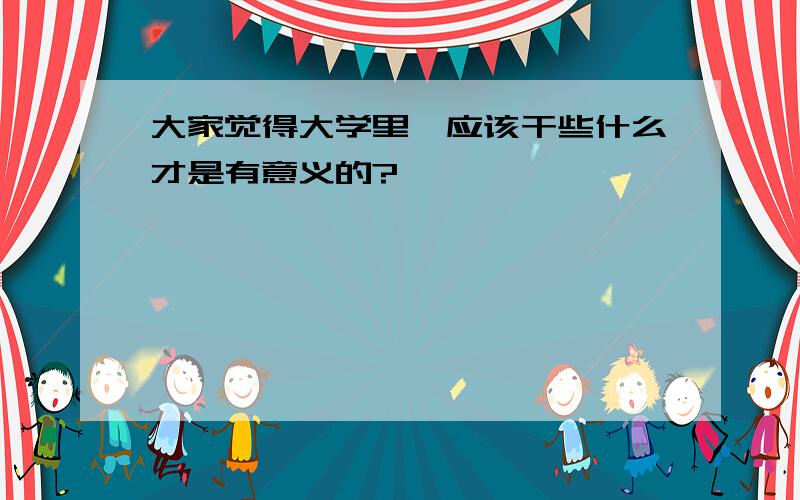 大家觉得大学里,应该干些什么才是有意义的?